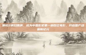 哪吒2横扫票房，成为中国影史第一部百亿电影，开启国产动画新纪元