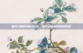 哪吒2票房突破145亿，国产动画电影再创辉煌！