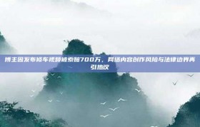 博主因发布修车视频被索赔700万，网络内容创作风险与法律边界再引热议