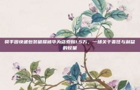 骑手因快递包装破损被华为店索赔1.5万，一场关于责任与利益的较量