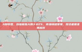 A股收盘，创业板指大跌3.82%，市场情绪受挫，投资者需谨慎应对