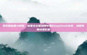 美军面临重大调整，被要求全面禁用中国DeepSeek技术，战略布局或受影响