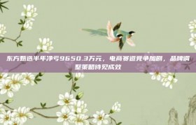 东方甄选半年净亏9650.3万元，电商赛道竞争加剧，品牌调整策略待见成效