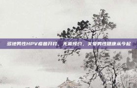 多地男性HPV疫苗开打，无需预约，关爱男性健康从今起