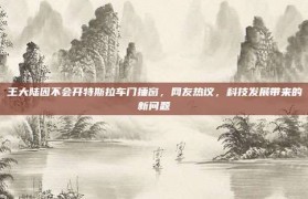 王大陆因不会开特斯拉车门捶窗，网友热议，科技发展带来的新问题