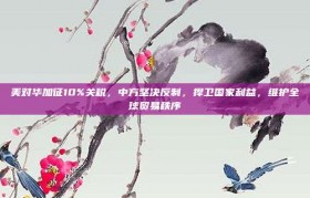 美对华加征10%关税，中方坚决反制，捍卫国家利益，维护全球贸易秩序