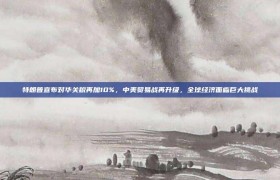 特朗普宣布对华关税再加10%，中美贸易战再升级，全球经济面临巨大挑战