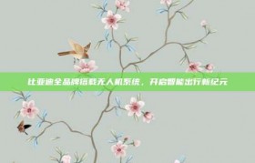 比亚迪全品牌搭载无人机系统，开启智能出行新纪元