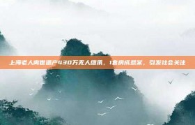 上海老人离世遗产430万无人继承，1套房成悬案，引发社会关注