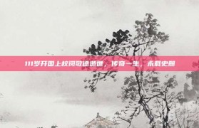 111岁开国上校闵敬德逝世，传奇一生，永载史册