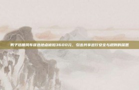 男子搭顺风车误选地点被扣3600元，引出共享出行安全与规则的深思