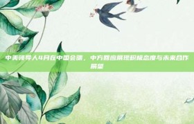 中美领导人4月在中国会晤，中方回应展现积极态度与未来合作展望