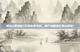 哪吒2票房破7亿领跑春节档，国产动画电影再创辉煌！