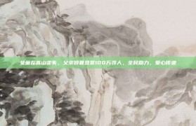 女童在高山走失，父亲倾囊悬赏100万寻人，全民助力，爱心传递