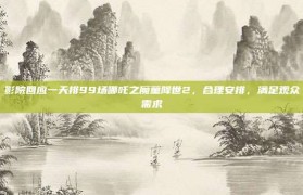 影院回应一天排99场哪吒之魔童降世2，合理安排，满足观众需求