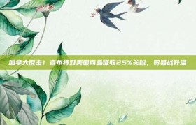 加拿大反击！宣布将对美国商品征收25%关税，贸易战升温