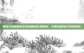 哪吒2荣耀登顶全球动画电影票房榜，中国动画电影再创辉煌！