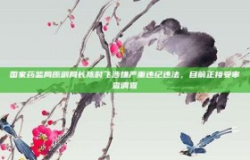 国家药监局原副局长陈时飞涉嫌严重违纪违法，目前正接受审查调查