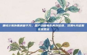 哪吒2海外票房破千万，国产动画电影再创佳绩，仅用4天征服全球观众