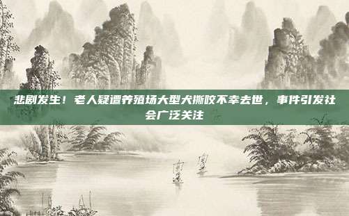 悲剧发生！老人疑遭养殖场大型犬撕咬不幸去世，事件引发社会广泛关注