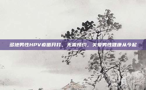 多地男性HPV疫苗开打，无需预约，关爱男性健康从今起