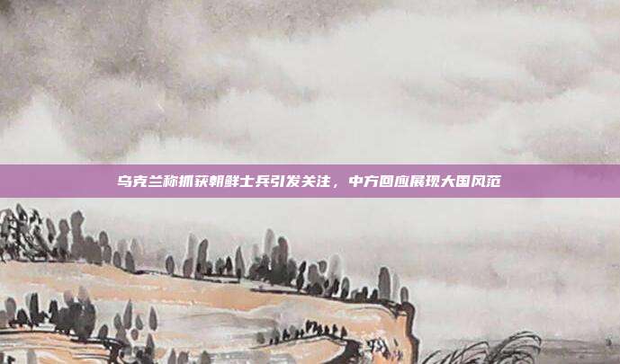 乌克兰称抓获朝鲜士兵引发关注，中方回应展现大国风范