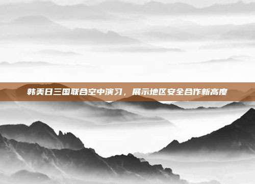 韩美日三国联合空中演习，展示地区安全合作新高度