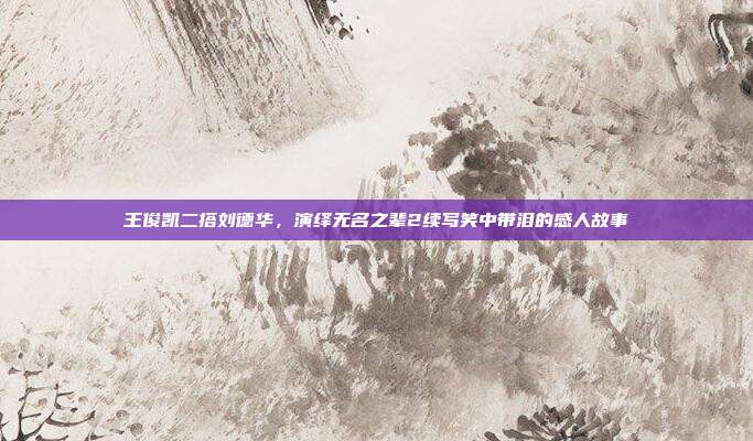 王俊凯二搭刘德华，演绎无名之辈2续写笑中带泪的感人故事