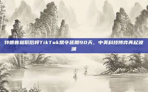 特朗普就职后将TikTok禁令延期90天，中美科技博弈再起波澜