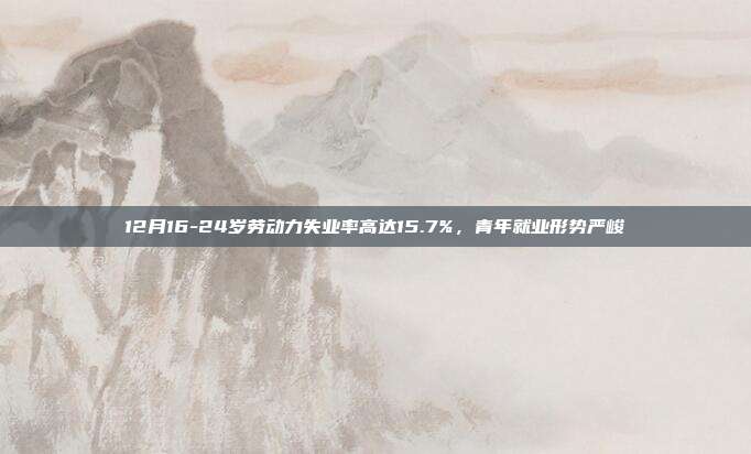 12月16-24岁劳动力失业率高达15.7%，青年就业形势严峻