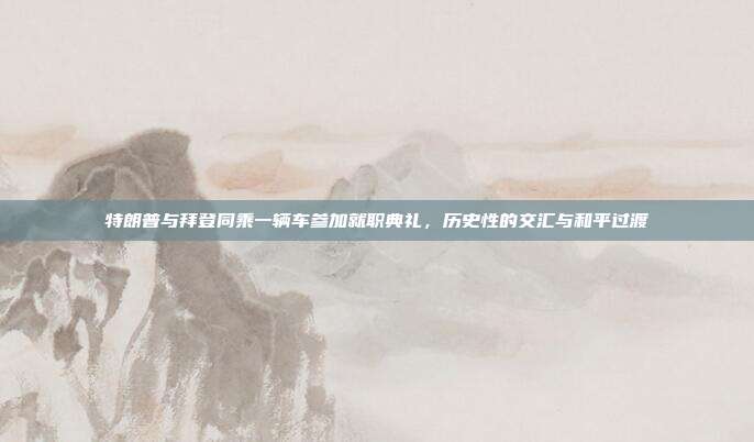 特朗普与拜登同乘一辆车参加就职典礼，历史性的交汇与和平过渡