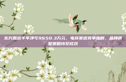 东方甄选半年净亏9650.3万元，电商赛道竞争加剧，品牌调整策略待见成效