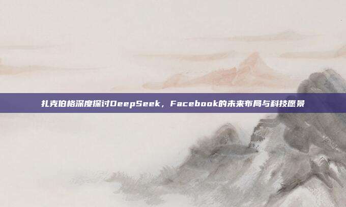 扎克伯格深度探讨DeepSeek，Facebook的未来布局与科技愿景