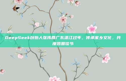 DeepSeek创始人张伟回广东湛江过年，传承家乡文化，共度团圆佳节