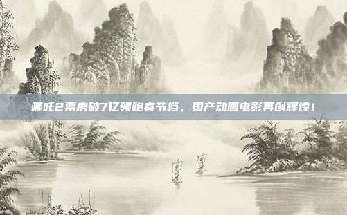 哪吒2票房破7亿领跑春节档，国产动画电影再创辉煌！