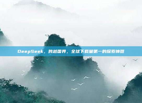 DeepSeek，跨越国界，全球下载量第一的探索神器