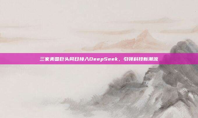 三家美国巨头同日接入DeepSeek，引领科技新潮流