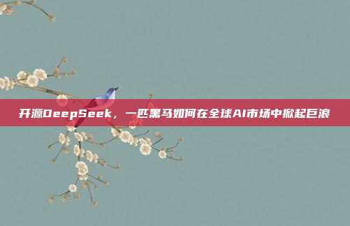 开源DeepSeek，一匹黑马如何在全球AI市场中掀起巨浪