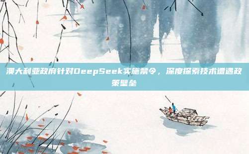 澳大利亚政府针对DeepSeek实施禁令，深度探索技术遭遇政策壁垒