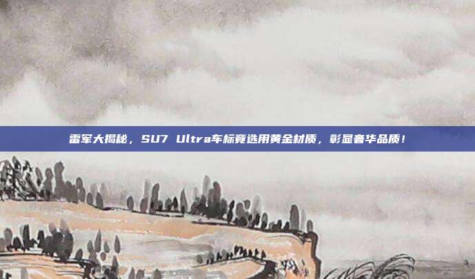 雷军大揭秘，SU7 Ultra车标竟选用黄金材质，彰显奢华品质！