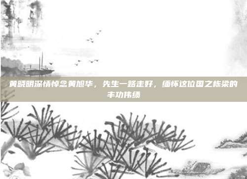 黄晓明深情悼念黄旭华，先生一路走好，缅怀这位国之栋梁的丰功伟绩