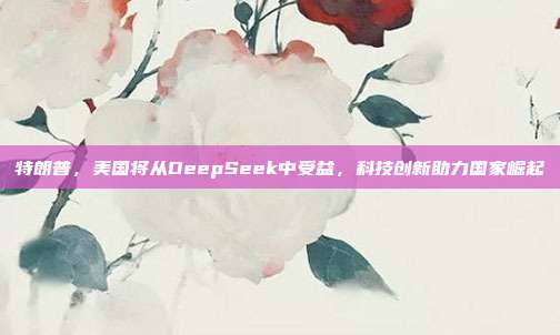 特朗普，美国将从DeepSeek中受益，科技创新助力国家崛起