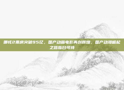 哪吒2票房突破95亿，国产动画电影再创辉煌，国产动漫崛起之路指日可待