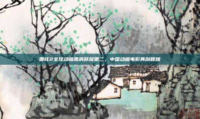 哪吒2全球动画票房跃居第二，中国动画电影再创辉煌