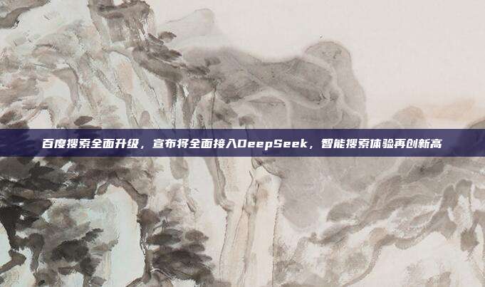 百度搜索全面升级，宣布将全面接入DeepSeek，智能搜索体验再创新高