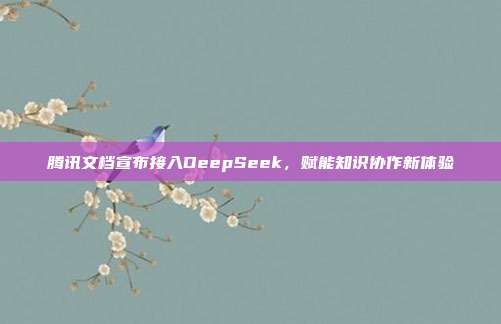 腾讯文档宣布接入DeepSeek，赋能知识协作新体验