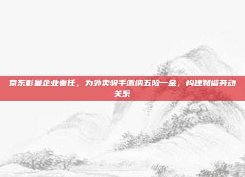 京东彰显企业责任，为外卖骑手缴纳五险一金，构建和谐劳动关系