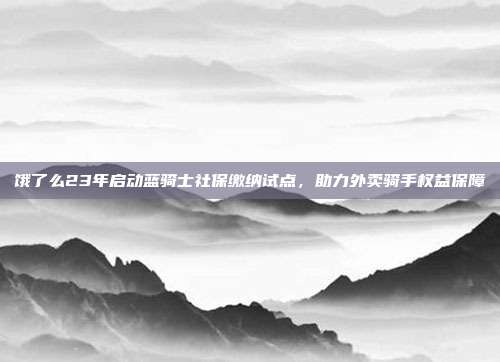 饿了么23年启动蓝骑士社保缴纳试点，助力外卖骑手权益保障