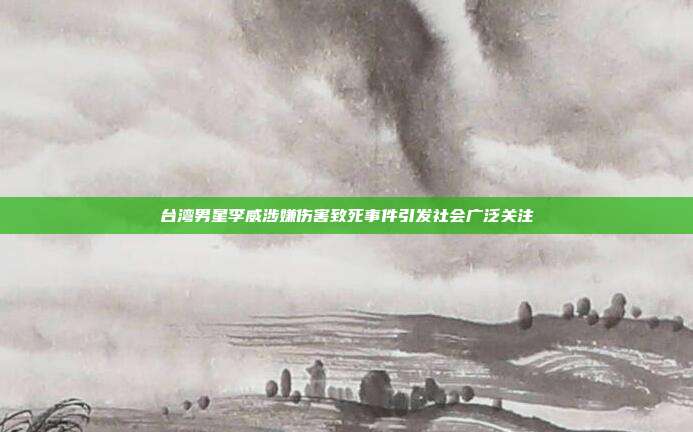 台湾男星李威涉嫌伤害致死事件引发社会广泛关注