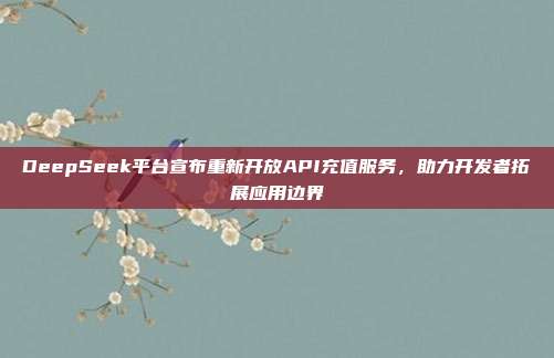 DeepSeek平台宣布重新开放API充值服务，助力开发者拓展应用边界